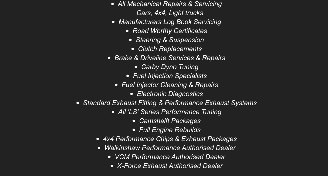 	All Mechanical Repairs & ServicingCars, 4x4, Light trucks 	Manufacturers Log Book Servicing 	Road Worthy Certificates  	Steering & Suspension 	Clutch Replacements 	Brake & Driveline Services & Repairs 	Carby Dyno Tuning 	Fuel Injection Specialists 	Fuel Injector Cleaning & Repairs 	Electronic Diagnostics 	Standard Exhaust Fitting & Performance Exhaust Systems 	All 'LS' Series Performance Tuning  	Camshalft Packages 	Full Engine Rebuilds 	4x4 Performance Chips & Exhaust Packages 	Walkinshaw Performance Authorised Dealer 	VCM Performance Authorised Dealer  	X-Force Exhaust Authorised Dealer